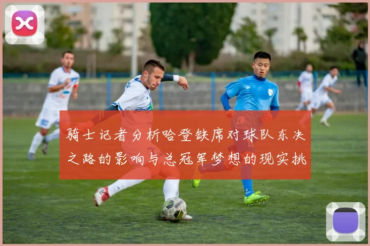 骑士记者分析哈登缺席对球队东决之路的影响与总冠军梦想的现实挑战