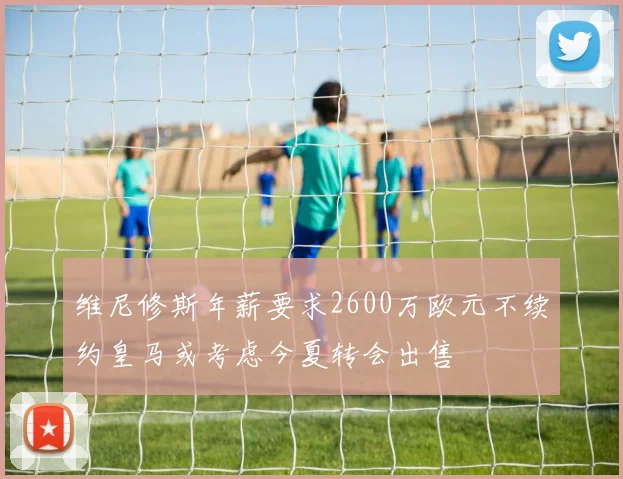 维尼修斯年薪要求2600万欧元不续约皇马或考虑今夏转会出售