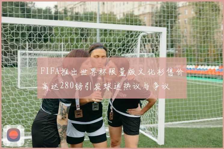 FIFA推出世界杯限量版文化衫售价高达280镑引发球迷热议与争议