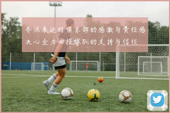 齐沃表达对俱乐部的感激与责任感决心全力回报球队的支持与信任