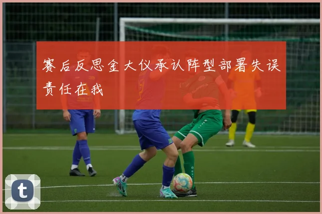 赛后反思金大仪承认阵型部署失误责任在我
