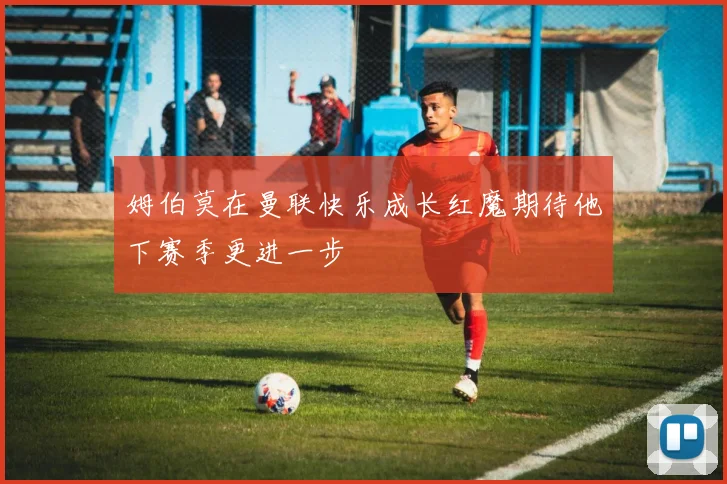 姆伯莫在曼联快乐成长红魔期待他下赛季更进一步