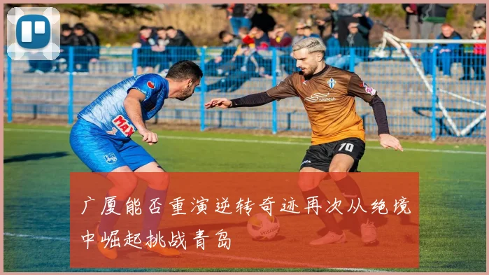广厦能否重演逆转奇迹再次从绝境中崛起挑战青岛