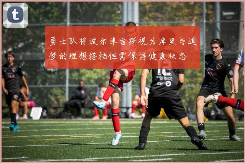 勇士队将波尔津吉斯视为库里与追梦的理想搭档但需保持健康状态