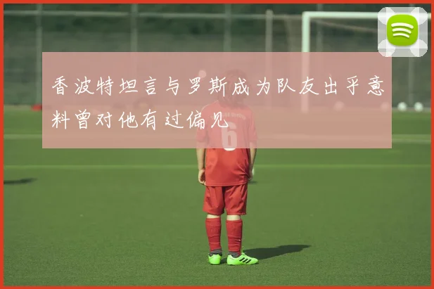 香波特坦言与罗斯成为队友出乎意料曾对他有过偏见