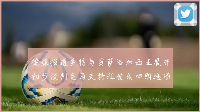 德媒报道多特与贡萨洛加西亚展开初步谈判皇马支持租借或回购选项