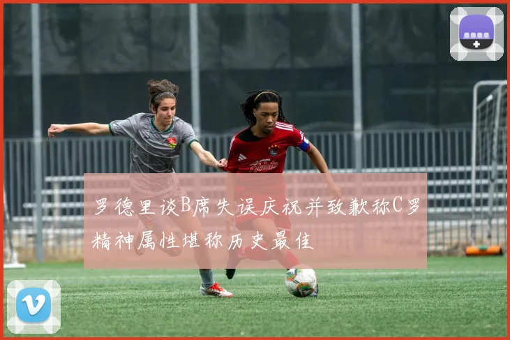 罗德里谈B席失误庆祝并致歉称C罗精神属性堪称历史最佳